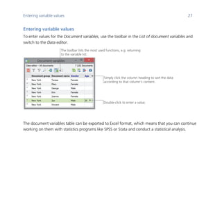 Entering variable values 27
	
Entering variable values
To enter values for the Document variables, use the toolbar in the List of document variables and
switch to the Data editor.
	
The document variables table can be exported to Excel format, which means that you can continue
working on them with statistics programs like SPSS or Stata and conduct a statistical analysis.
The toolbar lists the most used functions, e.g. returning
to the variable list.
Simply click the column heading to sort the data
according to that column’s content.
Double-click to enter a value.
 