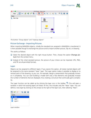 Object Properties240
The buttons “Group objects” and “Ungroup objects”
Picture Exchange - Importing Pictures
When importing MAXQDA objects, initially the standard icon assigned in MAXQDA is transferred. It
is then possible though to exchange the picture and to import another picture, clip art, or drawing.
This works as follows:
 Select the desired object with the right mouse button. Then, choose the option Change pic-
ture from the context menu.
 Instead of the initial standard picture, the picture of your choice can be imported. JPG, PNG,
and TIF are all permitted formats.
Layer
Objects can be assigned to different layers. If you ignore this option, all newly inserted objects will
be assigned to the same standard “base” layer. The Layer option makes it possible to display or to
remove parts of the drawing, so you can, for example, design a presentation that gradually increas-
es in complexity. You can start building a model with only a few elements and gradually increase
the number of elements that are displayed, thus creating a structure that continually gains complex-
ity.
The Layer function can be called up by clicking the layer icon in the toolbar. This will open a
window in which the existing layers are listed. At first, this includes only the “Base” layer. You can
define a new layer by clicking on the arrows to the right of the layer icon, then selecting “New”.
Layer window
 