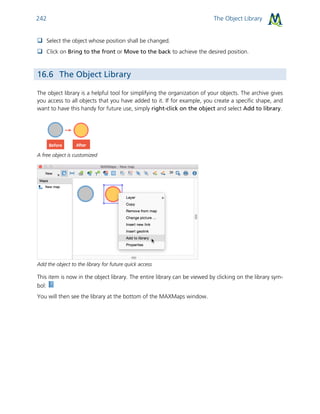 The Object Library242
 Select the object whose position shall be changed.
 Click on Bring to the front or Move to the back to achieve the desired position.
16.6 The Object Library
The object library is a helpful tool for simplifying the organization of your objects. The archive gives
you access to all objects that you have added to it. If for example, you create a specific shape, and
want to have this handy for future use, simply right-click on the object and select Add to library.
A free object is customized
Add the object to the library for future quick access
This item is now in the object library. The entire library can be viewed by clicking on the library sym-
bol:
You will then see the library at the bottom of the MAXMaps window.
 
