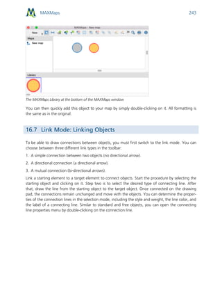 MAXMaps 243
The MAXMaps Library at the bottom of the MAXMaps window
You can then quickly add this object to your map by simply double-clicking on it. All formatting is
the same as in the original.
16.7 Link Mode: Linking Objects
To be able to draw connections between objects, you must first switch to the link mode. You can
choose between three different link types in the toolbar:
1. A simple connection between two objects (no directional arrow).
2. A directional connection (a directional arrow).
3. A mutual connection (bi-directional arrows).
Link a starting element to a target element to connect objects. Start the procedure by selecting the
starting object and clicking on it. Step two is to select the desired type of connecting line. After
that, draw the line from the starting object to the target object. Once connected on the drawing
pad, the connections remain unchanged and move with the objects. You can determine the proper-
ties of the connection lines in the selection mode, including the style and weight, the line color, and
the label of a connecting line. Similar to standard and free objects, you can open the connecting
line properties menu by double-clicking on the connection line.
 