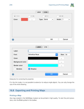 Exporting and Printing Maps244
Dialog box for connecting line properties
If in the link mode, it is not possible to extend or to reduce single objects. You can only change the
size of the entire drawing.
16.8 Exporting and Printing Maps
Printing a Map
Any map created in the MAXMaps module can be printed in high quality. To start the print proce-
dure, click the Print symbol in the toolbar.
 