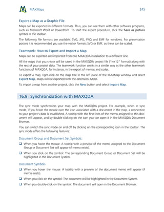 MAXMaps 245
Export a Map as a Graphic File
Maps can be exported in different formats. Thus, you can use them with other software programs,
such as Microsoft Word or PowerPoint. To start the export procedure, click the Save as picture
symbol in the toolbar.
The following file formats are available: SVG, JPG, PNG and EMF for windows. For presentation
posters it is recommended you use the vector formats SVG or EMF, as these can be scaled.
Teamwork: How to Export and Import a Map
Maps can be exported and imported from one MAXQDA installation to a different one.
All the maps that you create will be saved in the MAXQDA project file (“mx12” format) along with
the rest of your project data. The teamwork function works in a similar way as the other teamwork
functions of MAXQDA, for instance, in the export of memos and codes.
To export a map, right-click on the map title in the left pane of the MAXMap window and select
Export Map. Maps will be exported with the extension .MOD.
To import a map from another project, click the New button and select Import Map.
16.9 Synchronization with MAXQDA
The sync mode synchronizes your map with the MAXQDA project. For example, when in sync
mode, if you hover the mouse over the icon associated with a document in the map, a connection
to your project’s data is established. A tooltip with the first lines of the memo assigned to this doc-
ument will appear, and by double-clicking on the icon you can open it in the MAXQDA Document
Browser.
You can switch the sync mode on and off by clicking on the corresponding icon in the toolbar. The
sync mode offers the following features:
Document Group and Document Set Symbols:
 When you hover the mouse: A tooltip with a preview of the memo assigned to the Document
Group or Document Set will appear (if memo exists).
 When you click on the symbol: The corresponding Document Group or Document Set will be
highlighted in the Document System.
Document Symbols
 When you hover the mouse: A tooltip with a preview of the document memo will appear (if
memo exists).
 When you click on the symbol: The document will be highlighted in the Document System.
 When you double-click on the symbol: The document will open in the Document Browser.
 