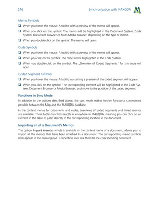 Synchronization with MAXQDA246
Memo Symbols
 When you hover the mouse: A tooltip with a preview of the memo will appear.
 When you click on the symbol: The memo will be highlighted in the Document System, Code
System, Document Browser or Multi-Media Browser, depending on the type of memo.
 When you double-click on the symbol: The memo will open.
Code Symbols
 When you hover the mouse: A tooltip with a preview of the memo will appear.
 When you click on the symbol: The code will be highlighted in the Code System.
 When you double-click on the symbol: The „Overview of Coded Segments“ for this code will
open.
Coded Segment Symbols
 When you hover the mouse: A tooltip containing a preview of the coded segment will appear.
 When you click on the symbol: The corresponding element will be highlighted in the Code Sys-
tem, Document Browser or Media Browser, and move to the position of the coded segment.
Functions in Sync Mode
In addition to the options described above, the sync mode makes further functional connections
possible between the Map and the MAXQDA database.
In the context menus for documents and codes, overviews of coded segments and linked memos
are available. These tables function exactly as elsewhere in MAXQDA, meaning you can click on an
element in the table to jump directly to the corresponding location in the document.
Importing all of a Document’s Memos
The option Import memos, which is available in the context menu of a document, allows you to
import all the memos that have been attached to a document. The corresponding memo symbols
now appear in the drawing pad. Connection lines link them to the corresponding document.
 