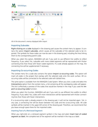 MAXMaps 247
All of the document’s memos displayed after import
Importing Subcodes
Right-clicking on a code displayed in the drawing pad causes the context menu to appear. It con-
tains the option Import subcodes, which causes all the subcodes of the selected code to be im-
ported. The symbols for these codes can now be seen in the drawing pad, including the lines linking
them to the corresponding parent code.
When you select this option, MAXQDA will ask if you wish to use different line widths to reflect
frequency. If you select Yes, subcodes with more coded segments will be represented with thicker
connecting lines than those with fewer coded segments. If a code already appears on the map, the
connecting line will be supplemented if necessary.
Importing Co-occurring Codes
The context menu for a code also contains the option Import co-occuring codes. This option will
insert all codes in the project that overlap with the selected code onto the work surface. All co-
occuring codes will be connected to the selected code with dotted lines.
The same option is available from the MAXQDA Code System. When you click a code and select the
Intersections option from the context menu, a list containing all the overlapping codes will appear.
This list is effectively a preview of the codes that would be inserted in the map if you used the Im-
port co-occuring codes function.
When you select this function, MAXQDA will ask if you wish to use different line widths to reflect
frequency. If you select Yes, codes with more intersections will be represented with thicker connect-
ing lines than those with fewer intersections.
If a co-occurring code is already present in the drawing pad, it will not be imported again. Yet, in
any case, a connecting line will be drawn between this code and the co-occurring code. All code
symbols will be inserted in the upper left corner of the drawing pad. Therefore, we recommend that
you leave enough space there for the imported codes.
Inserting Text of a Retrieved Segment
When you right-click on a retrieved segment symbol in the map and select Insert text of coded
segment as label, the complete text of the segment will be inserted in the map as a label.
 