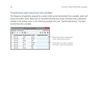 28 Conduct Mixed Methods analyses
	
Transforming code frequencies into variables
The frequency of segments assigned to a certain code can be transformed into a variable, which will
receive the code’s name. Right-click on the preferred code and choose Transform into a document
variable in the context menu. In the following example, the code “Significantly Positive” has been
transformed into a variable:
	
	
3 passages have been assigned
the code „Significantly positive“.
Nothing has been assigned the
code„Significantly positive“.
 