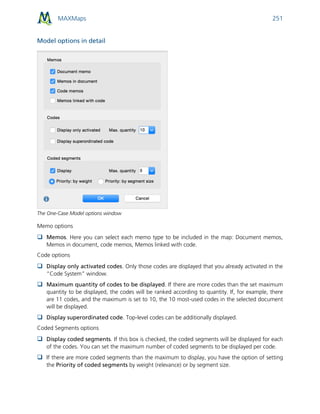 MAXMaps 251
Model options in detail
The One-Case Model options window
Memo options
 Memos. Here you can select each memo type to be included in the map: Document memos,
Memos in document, code memos, Memos linked with code.
Code options
 Display only activated codes. Only those codes are displayed that you already activated in the
“Code System” window.
 Maximum quantity of codes to be displayed. If there are more codes than the set maximum
quantity to be displayed, the codes will be ranked according to quantity. If, for example, there
are 11 codes, and the maximum is set to 10, the 10 most-used codes in the selected document
will be displayed.
 Display superordinated code. Top-level codes can be additionally displayed.
Coded Segments options
 Display coded segments. If this box is checked, the coded segments will be displayed for each
of the codes. You can set the maximum number of coded segments to be displayed per code.
 If there are more coded segments than the maximum to display, you have the option of setting
the Priority of coded segments by weight (relevance) or by segment size.
 