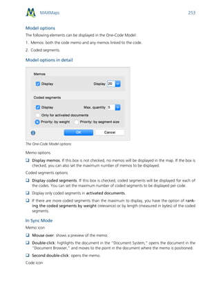 MAXMaps 253
Model options
The following elements can be displayed in the One-Code Model:
1. Memos: both the code memo and any memos linked to the code.
2. Coded segments.
Model options in detail
The One-Code Model options
Memo options
 Display memos. If this box is not checked, no memos will be displayed in the map. If the box is
checked, you can also set the maximum number of memos to be displayed.
Coded segments options
 Display coded segments. If this box is checked, coded segments will be displayed for each of
the codes. You can set the maximum number of coded segments to be displayed per code.
 Display only coded segments in activated documents.
 If there are more coded segments than the maximum to display, you have the option of rank-
ing the coded segments by weight (relevance) or by length (measured in bytes) of the coded
segments.
In Sync Mode
Memo icon
 Mouse over: shows a preview of the memo.
 Double-click: highlights the document in the “Document System,” opens the document in the
“Document Browser,” and moves to the point in the document where the memo is positioned.
 Second double-click: opens the memo.
Code icon
 