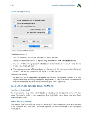 Model Templates in MAXMaps258
Model options in detail
Code Co-Occurrence Model options
Code/Subcode options
 You can now select which codes are to be included in the map.
 The visualization can be limited to include only intersections with activated subcodes.
 You can select how many levels of subcodes are to be included (0 = none; 1 = only the first
level; 2 = the first two levels).
 The minimum number of intersections can also be set. If this minimum number of intersec-
tions isn’t reached, the connections will not be included in the map.
Co-Occurrence options
 By selecting a certain required code weight, you can limit the displayed intersections accord-
ing to its relevance. By setting the required weight to 80 to 100, for example, one would ana-
lyze only those codes, to which the researcher assigned such a high value.
16.10.5 The Code-Subcode-Segments Model
Function of this model
This model creates a map with a selected code, its subcodes, and the segments coded with these
codes. This model is similar in many ways to the One-Case Model except that a code is the focus,
rather than a document.
Model display in the map
Your selected code is placed in the center of the map with the subcodes arranged in a circle around
it and connected to it with lines. All coded segments are then connected to the appropriate
code/subcode.
 
