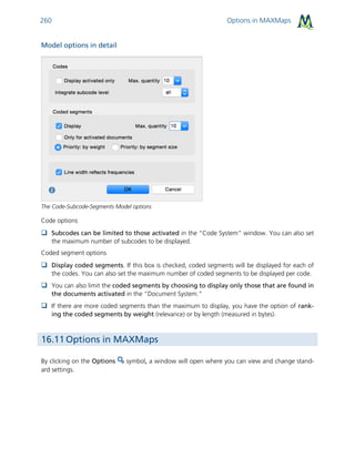 Options in MAXMaps260
Model options in detail
The Code-Subcode-Segments Model options
Code options
 Subcodes can be limited to those activated in the “Code System” window. You can also set
the maximum number of subcodes to be displayed.
Coded segment options
 Display coded segments. If this box is checked, coded segments will be displayed for each of
the codes. You can also set the maximum number of coded segments to be displayed per code.
 You can also limit the coded segments by choosing to display only those that are found in
the documents activated in the “Document System.”
 If there are more coded segments than the maximum to display, you have the option of rank-
ing the coded segments by weight (relevance) or by length (measured in bytes).
16.11 Options in MAXMaps
By clicking on the Options symbol, a window will open where you can view and change stand-
ard settings.
 