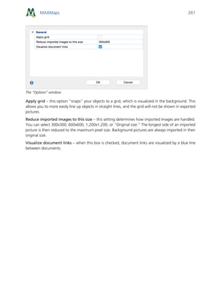 MAXMaps 261
The “Options” window
Apply grid – this option “snaps” your objects to a grid, which is visualized in the background. This
allows you to more easily line up objects in straight lines, and the grid will not be shown in exported
pictures.
Reduce imported images to this size – this setting determines how imported images are handled.
You can select 300x300, 600x600, 1,200x1,200, or “Original size.” The longest side of an imported
picture is then reduced to the maximum pixel size. Background pictures are always imported in their
original size.
Visualize document links – when this box is checked, document links are visualized by a blue line
between documents.
 
