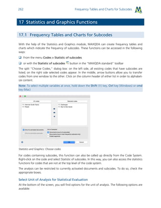 Frequency Tables and Charts for Subcodes262
17 Statistics and Graphics Functions
17.1 Frequency Tables and Charts for Subcodes
With the help of the Statistics and Graphics module, MAXQDA can create frequency tables and
charts which indicate the frequency of subcodes. These functions can be accessed in the following
ways:
 From the menu Codes > Statistic of subcodes
 or with the Statistic of subcodes button in the “MAXQDA standard” toolbar
The split “Choose Codes,” dialog box: on the left side, all existing codes that have subcodes are
listed; on the right side selected codes appear. In the middle, arrow buttons allow you to transfer
codes from one window to the other. Click on the column header of either list in order to alphabet-
ize content.
Note: To select multiple variables at once, hold down the Shift () key, Ctrl key (Windows) or cmd
key (Mac)
Statistics and Graphics: Choose codes
For codes containing subcodes, this function can also be called up directly from the Code System.
Right-click on the code and select Statistic of subcodes. In this way, you can also access the statistics
functions for codes that are not at the top level of the code system.
The analysis can be restricted to currently activated documents and subcodes. To do so, check the
appropriate boxes.
Select Unit of Analysis for Statistical Evaluation
At the bottom of the screen, you will find options for the unit of analysis. The following options are
available:
 
