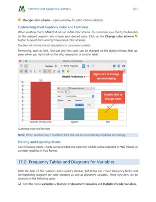 Statistics and Graphics Functions 267
Change color scheme – opens window for color scheme selection.
Customizing Chart Captions, Color and Font Sizes
When creating charts, MAXQDA sets an initial color scheme. To customize your charts, double-click
on the selected segment and choose your desired color. Click on the Change color scheme
button to select from among three preset color schemes.
Double-click on the title or description to customize content.
Formatting, such as font, font size and font style, can be changed via the dialog window that ap-
pears when you right-click on the title, description or another label.
Customize color and font size
Note: When window size is modified, font size will be automatically modified accordingly.
Printing and Exporting Charts
Like frequency tables, charts can be printed and exported. Charts will be exported in PNG format, or
as vector graphics in SVG format.
17.2 Frequency Tables and Diagrams for Variables
With the help of the Statistics and Graphics module, MAXQDA can create frequency tables and
corresponding diagrams for code variables as well as document variables. These functions can be
accessed in the following ways:
 from the menu Variables > Statistic of document variables and Statistic of code variables,
 