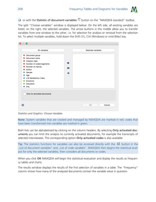 Frequency Tables and Diagrams for Variables268
 or with the Statistic of document variables button on the “MAXQDA standard” toolbar,
The split “Choose variables” window is displayed below: On the left side, all existing variables are
listed; on the right, the selected variables. The arrow buttons in the middle allow you to transfer
variables from one window to the other, i.e. for selection for analysis or removal from the selection
list. To select multiple variables, hold down the Shift (), Ctrl (Windows) or cmd (Mac) key.
Statistics and Graphics: Choose Variables
Note: System variables that are created and managed by MAXQDA are marked in red; codes that
have been transformed into variables are marked in green.
Both lists can be alphabetized by clicking on the column headers. By selecting Only activated doc-
uments you can limit the analysis to currently activated documents, for example the transcripts of
selected interviewees. The corresponding option Only activated codes is also available.
Tip: The statistics functions for variables can also be accessed directly with the button in the
„List of document variables“ and „List of code variables“. MAXQDA then begins the statistical anal-
ysis for only the selected variables, then considers all documents or codes.
When you click OK MAXQDA will begin the statistical evaluation and display the results as frequen-
cy tables and charts.
The results window displays the results of the first selection of variables in a table. The “Frequency”
column shows how many of the analyzed documents contain the variable value in question.
 