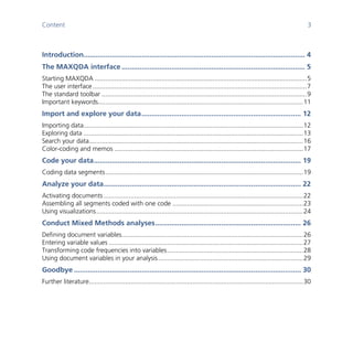 Content 3
	
	
Introduction............................................................................................................... 4	
The MAXQDA interface ............................................................................................ 5	
Starting MAXQDA .....................................................................................................................5	
The user interface......................................................................................................................7	
The standard toolbar .................................................................................................................9	
Important keywords.................................................................................................................11	
Import and explore your data................................................................................ 12	
Importing data.........................................................................................................................12	
Exploring data .........................................................................................................................13	
Search your data......................................................................................................................16	
Color-coding and memos ........................................................................................................17	
Code your data........................................................................................................ 19	
Coding data segments.............................................................................................................19	
Analyze your data................................................................................................... 22	
Activating documents..............................................................................................................22	
Assembling all segments coded with one code ........................................................................23	
Using visualizations..................................................................................................................24	
Conduct Mixed Methods analyses......................................................................... 26	
Defining document variables....................................................................................................26	
Entering variable values ...........................................................................................................27	
Transforming code frequencies into variables...........................................................................28	
Using document variables in your analysis................................................................................29	
Goodbye .................................................................................................................. 30	
Further literature......................................................................................................................30	
 