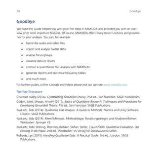 30 Goodbye
	
Goodbye
We hope this Guide helped you with your first steps in MAXQDA and provided you with an over-
view of its most important features. Of course, MAXQDA offers many more functions and possibili-
ties for your analysis. You can, for example:
 transcribe audio and video files
 import and analyse Twitter data
 analyse focus groups
 visualize data or results
 conduct a quantitative text analysis with MAXDictio
 generate reports and statistical frequency tables
 and much more…
For further guides, online tutorials and videos please visit our website www.maxqda.com.
Further literature
Charmaz, Kathy (2014). Constructing Grounded Theory. 2nd ed., San Francisco: SAGE Publications.
Corbin, Juliet; Strauss, Anselm (2015). Basics of Qualitative Research. Techniques and Procedures for
Developing Grounded Theory. 4th ed., San Francisco: SAGE Publications.
Kuckartz, Udo (2014). Qualitative Text Analysis. A Guide to Methods, Practice and Using Software.
London: SAGE Publications.
Kuckartz, Udo (2014). Mixed Methods. Methodologie, Forschungsdesigns und Analyseverfahren.
Wiesbaden: Springer VS.
Kuckartz, Udo; Dresing, Thorsten; Rädiker, Stefan; Stefer, Claus (2008). Qualitative Evaluation. Der
Einstieg in die Praxis. 2nd ed., Wiesbaden: VS Verlag für Sozialwissenschaften.
Richards, Lyn (2015). Handling Qualitative Data. A Practical Guide. 3rd ed., London: SAGE
Publications.
 