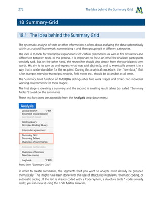 The Idea behind the Summary Grid272
18 Summary-Grid
18.1 The Idea behind the Summary Grid
The systematic analysis of texts or other information is often about analyzing the data systematically
within a structural framework, summarizing it and then grouping it in different categories.
The idea is to look for theoretical explanations for certain phenomena as well as for similarities and
differences between texts. In this process, it is important to focus on what the research participants
precisely said. But on the other hand, the researcher should also detach from the participants own
words. His aim is to sum up and express what was said abstractly, and to eventually present it in a
way that is understandable for the recipient. During this analytical procedure, the “raw data,” that
is for example interview transcripts, records, field notes etc., should be accessible at all times.
The Summary Grid function of MAXQDA distinguishes two work stages and offers two individual
working environments for these stages:
The first stage is creating a summary and the second is creating result tables (so called “Summary
Tables”) based on the summaries.
These two functions are accessible from the Analysis drop-down menu:
Menu item “Summary Grid”
In order to create summaries, the segments that you want to analyze must already be grouped
thematically. This might have been done with the use of structured interviews, thematic coding, or
automatic coding. If the text is already coded with a Code System, a structure texts * codes already
exists; you can view it using the Code Matrix Browser.
 