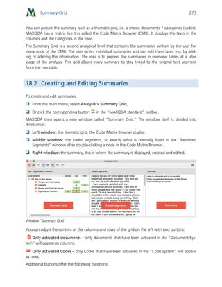 Summary-Grid 273
You can picture the summary level as a thematic grid, i.e. a matrix documents * categories (codes).
MAXQDA has a matrix like this called the Code Matrix Browser (CMB). It displays the texts in the
columns and the categories in the rows.
The Summary Grid is a second analytical level that contains the summaries written by the user for
every node of the CMB. The user writes individual summaries and can edit them later, e.g. by add-
ing or altering the information. The idea is to present the summaries in overview tables at a later
stage of the analysis. This grid allows every summary to stay linked to the original text segment
from the raw data.
18.2 Creating and Editing Summaries
To create and edit summaries,
 From the main menu, select Analysis > Summary Grid,
 Or click the corresponding button in the “MAXQDA standard” toolbar.
MAXQDA then opens a new window called “Summary Grid.” The window itself is divided into
three areas:
 Left window: the thematic grid, the Code Matrix Browser display.
 Middle window: the coded segments, so exactly what is normally listed in the “Retrieved
Segments” window after double-clicking a node in the Code Matrix Browser.
 Right window: the summary, this is where the summary is displayed, created and edited.
Window “Summary Grid”
You can adjust the content of the columns and rows of the grid on the left with two buttons:
Only activated documents – only documents that have been activated in the “Document Sys-
tem” will appear as columns.
Only activated Codes – only Codes that have been activated in the “Code System” will appear
as rows.
Additional buttons offer the following functions:
 