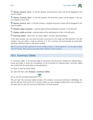 Summary Tables274
Names, columns: none – in the left window, the document names will not be displayed in the
column header.
Names, columns: short – in the left window, the document names will be appear in the col-
umn header in short form.
Names, columns: full – in the left window, complete document names will be displayed in the
column header.
Display nodes as squares – existing codes will be symbolized as squares in the left pane.
Display nodes as circles – existing codes will be symbolized as circles in the left pane.
Summary tables – opens the “Summary Tables” window, described below.
In the right window, you can write and edit a summary for the node you have selected in the left
window. You can select a node by clicking on it. The summary will automatically be saved after
selecting a different node or closing the window.
Tip: You can move text segments from the middle window “Coded segments” to the right window
with the mouse. This way you can easily insert citations in the summary.
18.3 Summary Tables
A “Summary Table” is an overview table of summaries and document variables for selected docu-
ments and codes. It serves as a compilation of the summaries for selected topics. Summary Tables
are a useful tool for presentations and publications.
To create or view Summary Tables,
 select the menu item Analysis > Summary Tables
 or click the corresponding button .
This will open the Summary Tables window. This window is structured similarly to MAXMaps. On
the left side you find a list of the Summary Tables you have already created and in the window on
the right you can view the Summary Table that is currently opened.
 