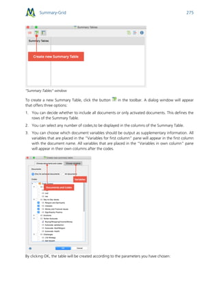 Summary-Grid 275
“Summary Tables” window
To create a new Summary Table, click the button in the toolbar. A dialog window will appear
that offers three options:
1. You can decide whether to include all documents or only activated documents. This defines the
rows of the Summary Table.
2. You can select any number of codes,to be displayed in the columns of the Summary Table.
3. You can choose which document variables should be output as supplementary information. All
variables that are placed in the “Variables for first column” pane will appear in the first column
with the document name. All variables that are placed in the “Variables in own column” pane
will appear in their own columns after the codes.
By clicking OK, the table will be created according to the parameters you have chosen:
 