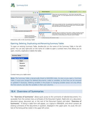 Summary-Grid 277
Interactive cells in the Summary Table
Opening, Deleting, Duplicating and Renaming Summary Tables
To open an existing Summary Table, double-click on the name of the Summary Table in the left
panel. You can also right-click on the name of a table to open a context menu that allows you to
open, rename, duplicate or delete the table.
Context menu on a table name
Note: The Summary Table is dynamically linked to MAXQDA data. As soon as you open a Summary
Table, it scans your project for deleted documents, codes or variables, so that they can be removed
or updated if necessary. Deleting variables in the project or changing variable values not only affects
the first column, but also the variables in their own columns.
18.4 Overview of Summaries
The "Overview of Summaries" allows quick access to the summaries of selected documents. It is
accessible from the context menu at all levels of the Document System. Right-click on a document,
document group, document set, or the root of the Document System and select “Overview of
Summaries." A listing in table form will appear, as is typical in MAXQDA, and which contains all
existing summaries of the documents in question, displayed in the upper pane. As usual, the con-
text of the listing will be noted in the upper left corner.
 