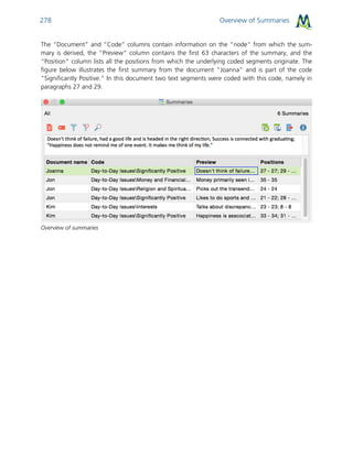 Overview of Summaries278
The “Document” and “Code” columns contain information on the "node" from which the sum-
mary is derived, the “Preview” column contains the first 63 characters of the summary, and the
“Position" column lists all the positions from which the underlying coded segments originate. The
figure below illustrates the first summary from the document "Joanna" and is part of the code
"Significantly Positive." In this document two text segments were coded with this code, namely in
paragraphs 27 and 29.
Overview of summaries
 