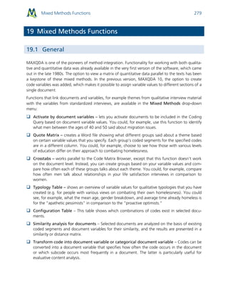 Mixed Methods Functions 279
19 Mixed Methods Functions
19.1 General
MAXQDA is one of the pioneers of method integration. Functionality for working with both qualita-
tive and quantitative data was already available in the very first version of the software, which came
out in the late 1980s. The option to view a matrix of quantitative data parallel to the texts has been
a keystone of these mixed methods. In the previous version, MAXQDA 10, the option to create
code variables was added, which makes it possible to assign variable values to different sections of a
single document.
Functions that link documents and variables, for example themes from qualitative interview material
with the variables from standardized interviews, are available in the Mixed Methods drop-down
menu:
 Activate by document variables – lets you activate documents to be included in the Coding
Query based on document variable values. You could, for example, use this function to identify
what men between the ages of 40 and 50 said about migration issues.
 Quote Matrix – creates a Word file showing what different groups said about a theme based
on certain variable values that you specify. Each group’s coded segments for the specified codes
are in a different column. You could, for example, choose to see how those with various levels
of education differ on their approach to combating homelessness.
 Crosstabs – works parallel to the Code Matrix Browser, except that this function doesn’t work
on the document level. Instead, you can create groups based on your variable values and com-
pare how often each of these groups talks about each theme. You could, for example, compare
how often men talk about relationships in your life satisfaction interviews in comparison to
women.
 Typology Table – shows an overview of variable values for qualitative typologies that you have
created (e.g. for people with various views on combating their own homelessness). You could
see, for example, what the mean age, gender breakdown, and average time already homeless is
for the “apathetic pessimists” in comparison to the “proactive optimists.”
 Configuration Table – This table shows which combinations of codes exist in selected docu-
ments.
 Similarity analysis for documents – Selected documents are analyzed on the basis of existing
coded segments and document variables for their similarity, and the results are presented in a
similarity or distance matrix.
 Transform code into document variable or categorical document variable – Codes can be
converted into a document variable that specifies how often the code occurs in the document
or which subcode occurs most frequently in a document. The latter is particularly useful for
evaluative content analysis.
 