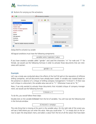 Mixed Methods Functions 281
 Buttons for carrying out the activations.
Dialog field for activation by variable
All logical conditions must have the following components:
variable name / operator / value
If you have created a variable called “gender” and used the characters “m” for male and “f” for
female, we would use the following formula in order to activate those documents that are inter-
views with women:
gender = w
Example
Let’s say a study was conducted about the effects of the Gulf Oil spill on the reputation of offshore
drilling companies, and all documents have already been coded. A variable was created based on
the presence or absence of a critique of drilling company management (”Criticism”). If there was
such critique in a document, the variable value was set to “Y.” Otherwise it was set to “N.”
Now, if we only wanted to activate those documents that included critique of company manage-
ment, we would use the following formula:
Criticism = Y
To do this, you would follow these steps:
Double-click on the variable Criticism from the list of variables. You will now see the following text
in the formula window:
[Criticism] = <empty>
The only thing that is missing at this point is the variable value. On the right side of the screen you
will see a field where you can enter the value. Here you could enter “Y,” or simply click on the ar-
row to open the drop-down menu and select a value from the list of all the values that have been
 