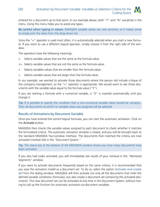 Activation by Document Variable: Variables as Selection Criteria for the
Coding Query
282
entered for a document up to that point. In our example above, both “Y” and “N” would be in the
menu. Using this menu helps you to avoid any typos.
Be careful when typing in values: MAXQDA variable values are case sensitive, so it makes sense
to simply pick the value from the drop-down list.
Since the “=” operator is used most often, it is automatically selected when you start a new formu-
la. If you want to use a different logical operator, simply choose it from the right side of the win-
dow.
The operators have the following meanings:
= Selects variable values that are the same as the formula value.
<> Selects variable values that are not the same as the formula value.
< Selects variables values that are smaller than the formula value.
> Selects variable values that are larger than the formula value.
In our example, we wanted to activate those documents where the person did include critique of
the company management, so the “=” operator is appropriate. We would want to see those doc-
uments with the variable value equal to the formula value (”Y”).
If you are starting a formula with a numerical variable, a “0” is inserted automatically until you
change it.
Tip: It is possible to specify the condition that a non-numerical variable value should be <empty>.
Then all documents to which no variable value was assigned will be selected.
Results of Activations by Document Variable
Once you have entered the correct logical formulas, you can start the automatic activation. Click on
the Activate button.
MAXQDA then checks the variable values assigned to each document to check whether it matches
the formulated criteria. The automatic activation window is closed, and you will be brought back to
the standard MAXQDA four-window interface. The documents that matched the criteria are now
activated (marked red) in the “Document System.”
Tip: The status bar at the bottom of the MAXQDA window shows you how many documents have
been activated.
If you also had codes activated, you will immediately see results of your retrieval in the “Retrieved
Segments” window.
If you want to activate documents frequently based on the same criteria, it is recommended that
you save the activation model as a document set. To do so, select the option Activate and create
set from the dialog window. MAXQDA will then activate not only all the documents that meet the
defined variable conditions (formulas), but also create a document set containing the activated doc-
uments. This new document set can be activated at any time in the Document System, without hav-
ing to call up the function for automatic activation via document variables.
 