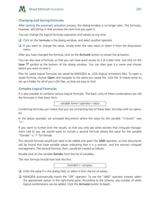 Mixed Methods Functions 283
Changing and Saving Formulas
After starting the automatic activation process, the dialog window is no longer seen. The formulas,
however, will still be in that window the next time you open it.
You can change the logical formulas (operators and values) at any time:
 Click on the Formula in the dialog window, and select another operator.
 If you want to change the value, simply enter the new value or select it from the drop-down
menu.
After you have changed the formula, click on the Activate button to restart the activation.
You can also save a formula, so that you can have quick access to it at a later time. Just click on the
Save symbol at the bottom of the dialog window. You can then give it a name and choose
where you want to save it.
Files for saved logical formulas are saved by MAXQDA as .LOA (logical activation) files. To open a
saved formula, choose Open and navigate to the place you saved the .LOA file. It makes sense to
set up a folder for all of your LOA files, so they are easy to find.
Complex Logical Formulas
It is also possible to combine various logical formulas. The basic units of these combinations are still
the formulas in their basic form:
variable name / operator / value
Combining formulas just means that you are connecting two of these basic formulas with an opera-
tor.
In the above example, we activated documents where the value for the variable “Criticism” was
“Y.”
If you want to further limit the results, so that you only see what women that critiqued manage-
ment had to say, we would want to include a second formula where the value for the variable
“Gender” is “f” for female.
This second formula would just need to be added and given the AND operator, so that documents
will be found that have variable values indicating that it is a woman, and the woman critiqued
management. The second formula, then, would be created as follows:
Double-click on the variable Gender from the list of variables.
The new formula should now look like this:
[Gender] = <empty>
 Enter the value f in the dialog field, or select it from the list of values.
 MAXQDA automatically inserts the “OR” operator. To use the “AND” operator instead, select
the appropriate option in the right-hand pane. According to the schema, any number of other
logical combinations can be added. Click the Activate button to begin.
 