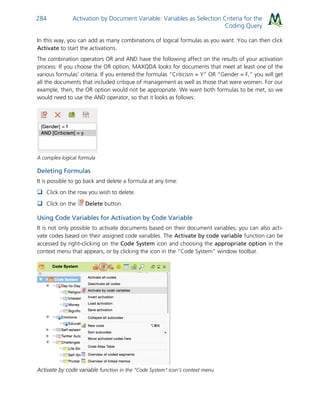 Activation by Document Variable: Variables as Selection Criteria for the
Coding Query
284
In this way, you can add as many combinations of logical formulas as you want. You can then click
Activate to start the activations.
The combination operators OR and AND have the following affect on the results of your activation
process: If you choose the OR option, MAXQDA looks for documents that meet at least one of the
various formulas’ criteria. If you entered the formulas “Criticism = Y” OR “Gender = F,” you will get
all the documents that included critique of management as well as those that were women. For our
example, then, the OR option would not be appropriate. We want both formulas to be met, so we
would need to use the AND operator, so that it looks as follows:
A complex logical formula
Deleting Formulas
It is possible to go back and delete a formula at any time:
 Click on the row you wish to delete.
 Click on the Delete button.
Using Code Variables for Activation by Code Variable
It is not only possible to activate documents based on their document variables; you can also acti-
vate codes based on their assigned code variables. The Activate by code variable function can be
accessed by right-clicking on the Code System icon and choosing the appropriate option in the
context menu that appears, or by clicking the icon in the “Code System” window toolbar.
Activate by code variable function in the “Code System” icon’s context menu
 