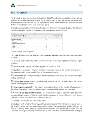 Mixed Methods Functions 285
19.3 Crosstab
The Crosstab function has some similarities to the Code Matrix Browser, except that documents are
analyzed grouped by document variable. Social groups, such as men and women, or people with
different personal background, etc. can be compared based on variable values. All of the variables
that are in your project can be used to set up a group.
Crosstab is a visualization of the relationship between document variables and codes. The following
example displays the number of times each code was assigned woman or men.
Crosstab example based on gender
The Crosstab function can be accessed from the Mixed methods menu or from the context menu
of a code.
The Crosstab toolbar at the top of the window offers the following in addition to the usual export
functions:
Quote Matrix – Displays the coded segments as a matrix in Excel.
Number of segments – Displays absolute frequencies, meaning the number of segments of
the respective codes for the variable form of the respective column.
Row percentage – The percentage share of the cell calculated across the row (horizontal per-
centage calculation).
Column percentage total – The percentage share of the cell calculated across the column
(vertical percentage calculation).
Column percentages #N – The column percentage in terms of the number of documents in
the column (the option Count hits per document only once will be selected automatically)
Count hits per document only once – The unit of analysis is set to Document. Each document
is analyzed based only on whether the code has been assigned or not; the frequency with which a
code occurs within a document is not taken into account.
Refresh – recalculates the values in the table.
Crosstabs are well suited for the analysis of sub-categories and their distribution in sub-groups of
the sample. Imagine you have asked how students prepare for examinations, and the different op-
tions (e.g. reading books, working together with colleagues, etc.) are defined as codes. With the
Crosstab function, you can compare various groups with each other. Are female students participat-
 