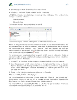 Mixed Methods Functions 287
31. Select the option Insert all variable values as conditions.
32. Double-click the desired variable in the left pane of the window.
MAXQDA then lists the formulas that you have set up in the middle pane of the window. In the
example, it would look as follows:
[Gender] = Female
[Gender] = Male
The Crosstabs created in this way would look as follows:
Crosstabs comparing the number of coded segments for each code by women and men
If there are many different possible values for a certain variable, you can choose to delete those that
you don’t want to include in the visualization. If, for example, you had a variable “level of organiza-
tion” with possible values “very high,” “high,” “medium,” “low,” and “very low,” you might only
want to compare the two extremes. To do so, click on the element you wish to remove from the list
in the Formula row and click the Delete symbol.
You can also compare groupings based only on specific variable values by not checking the box to
Insert all variable values as conditions. Instead, you would simply create a formula and add sin-
gle values by following these steps:
1. Double-click on the desired variable in the list of variables to set it as a condition (formula).
2. Insert the appropriate variable value in the field on the right side of the window or choose it
from the drop-down list. The drop-down list will have all the values that were assigned to the
chosen variable. Choosing the value from the list helps you avoid any typos that would cause
you to get false results.
3. Repeat the first three steps to set up each column of the Crosstabs.
When you click OK, the table will be displayed.
You can also save formulas, so that you can have quick access to them at a later time and don’t
have to reenter them one by one. Just click on the Save button at the bottom of the dialog win-
dow. You can then give it a name and choose where you want to save it.
Files for saved formulas are saved by MAXQDA as .LOA files. To open a saved set of formulas,
choose Open and navigate to the place you saved the .LOA file.
 
