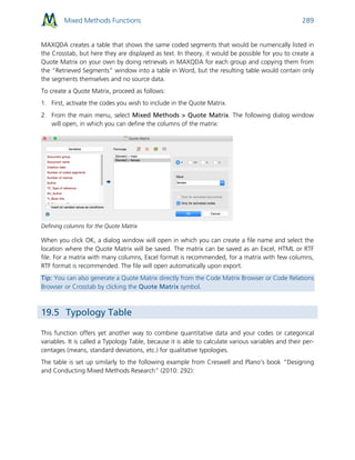 Mixed Methods Functions 289
MAXQDA creates a table that shows the same coded segments that would be numerically listed in
the Crosstab, but here they are displayed as text. In theory, it would be possible for you to create a
Quote Matrix on your own by doing retrievals in MAXQDA for each group and copying them from
the “Retrieved Segments” window into a table in Word, but the resulting table would contain only
the segments themselves and no source data.
To create a Quote Matrix, proceed as follows:
1. First, activate the codes you wish to include in the Quote Matrix.
2. From the main menu, select Mixed Methods > Quote Matrix. The following dialog window
will open, in which you can define the columns of the matrix:
Defining columns for the Quote Matrix
When you click OK, a dialog window will open in which you can create a file name and select the
location where the Quote Matrix will be saved. The matrix can be saved as an Excel, HTML or RTF
file. For a matrix with many columns, Excel format is recommended, for a matrix with few columns,
RTF format is recommended. The file will open automatically upon export.
Tip: You can also generate a Quote Matrix directly from the Code Matrix Browser or Code Relations
Browser or Crosstab by clicking the Quote Matrix symbol.
19.5 Typology Table
This function offers yet another way to combine quantitative data and your codes or categorical
variables. It is called a Typology Table, because it is able to calculate various variables and their per-
centages (means, standard deviations, etc.) for qualitative typologies.
The table is set up similarly to the following example from Creswell and Plano’s book “Designing
and Conducting Mixed Methods Research” (2010: 292):
 