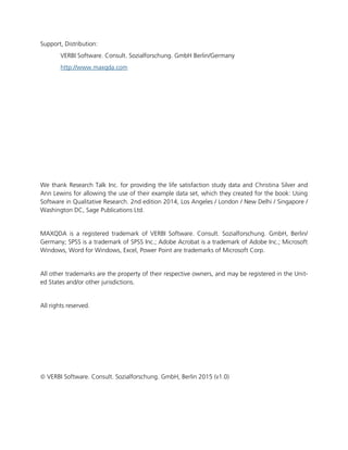 Support, Distribution:
VERBI Software. Consult. Sozialforschung. GmbH Berlin/Germany
http://www.maxqda.com
We thank Research Talk Inc. for providing the life satisfaction study data and Christina Silver and
Ann Lewins for allowing the use of their example data set, which they created for the book: Using
Software in Qualitative Research. 2nd edition 2014, Los Angeles / London / New Delhi / Singapore /
Washington DC, Sage Publications Ltd.
MAXQDA is a registered trademark of VERBI Software. Consult. Sozialforschung. GmbH, Berlin/
Germany; SPSS is a trademark of SPSS Inc.; Adobe Acrobat is a trademark of Adobe Inc.; Microsoft
Windows, Word for Windows, Excel, Power Point are trademarks of Microsoft Corp.
All other trademarks are the property of their respective owners, and may be registered in the Unit-
ed States and/or other jurisdictions.
All rights reserved.
 VERBI Software. Consult. Sozialforschung. GmbH, Berlin 2015 (v1.0)
 