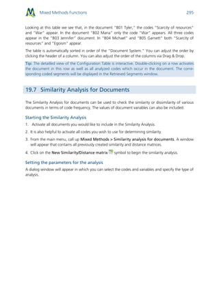 Mixed Methods Functions 295
Looking at this table we see that, in the document “B01 Tyler,” the codes “Scarcity of resources”
and “War” appear. In the document “B02 Maria” only the code “War” appears. All three codes
appear in the “B03 Jennifer” document. In “B04 Michael” and “B05 Garnett” both “Scarcity of
resources” and “Egoism” appear.
The table is automatically sorted in order of the “Document System.” You can adjust the order by
clicking the header of a column. You can also adjust the order of the columns via Drag & Drop.
Tip: The detailled view of the Configuration Table is interactive. Double-clicking on a row activates
the document in this row as well as all analyzed codes which occur in the document. The corre-
sponding coded segments will be displayed in the Retrieved Segments window.
19.7 Similarity Analysis for Documents
The Similarity Analysis for documents can be used to check the similarity or dissimilarity of various
documents in terms of code frequency. The values of document variables can also be included.
Starting the Similarity Analysis
1. Activate all documents you would like to include in the Similarity Analysis.
2. It is also helpful to activate all codes you wish to use for determining similarity.
3. From the main menu, call up Mixed Methods > Similarity analysis for documents. A window
will appear that contains all previously created similarity and distance matrices.
4. Click on the New Similarity/Distance matrix symbol to begin the similarity analysis.
Setting the parameters for the analysis
A dialog window will appear in which you can select the codes and variables and specify the type of
analysis.
 