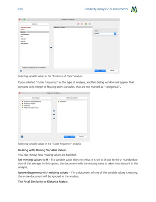 Similarity Analysis for Documents298
Selecting variable values in the “Existence of Code” analysis
If you selected "Code frequency" as the type of analysis, another dialog window will appear that
contains only integer or floating-point variables, that are not marked as "categorical".
Selecting variable values in the “Code frequency” analysis
Dealing with Missing Variable Values
You can choose how missing values are handled:
Set missing values to 0 – If a variable value does not exist, it is set to 0 due to the z- standardiza-
tion of the average. In this option, the document with the missing value is taken into account in the
analysis.
Ignore documents with missing values – If in a document of one of the variable values is missing,
the entire document will be ignored in the analysis.
The Final Similarity or Distance Matrix
 
