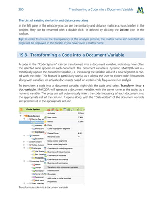 Transforming a Code into a Document Variable300
The List of existing similarity and distance matrices
In the left pane of the window you can see the similarity and distance matrices created earlier in the
project. They can be renamed with a double-click, or deleted by clicking the Delete icon in the
toolbar.
Tip: In order to ensure the transparency of the analysis process, the matrix name and selected set-
tings will be displayed in the tooltip if you hover over a matrix name.
19.8 Transforming a Code into a Document Variable
A code in the “Code System” can be transformed into a document variable, indicating how often
the selected code appears in each document. The document variable is dynamic. MAXQDA will au-
tomatically update the document variable, i.e. increasing the variable value if a new segment is cod-
ed with the code. This feature is particularly useful as it allows the user to export code frequencies
along with variables, or activate documents based on certain code frequencies for analysis.
To transform a code into a document variable, right-click the code and select Transform into a
doc-variable. MAXQDA will generate a document variable, with the same name as the code, as a
numeric variable. The program will automatically insert the code frequency of each document into
the appropriate cell of the column. It opens along with the “Data editor” of the document variable
and positions it in the appropriate column.
Transform a code into a document variable
 