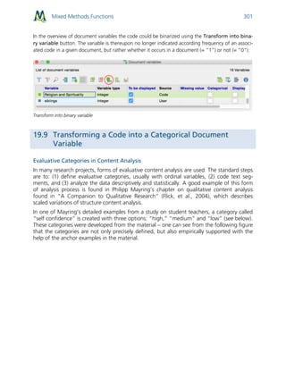 Mixed Methods Functions 301
In the overview of document variables the code could be binarized using the Transform into bina-
ry variable button. The variable is thereupon no longer indicated according frequency of an associ-
ated code in a given document, but rather whether it occurs in a document (= “1”) or not (= “0”).
Transform into binary variable
19.9 Transforming a Code into a Categorical Document
Variable
Evaluative Categories in Content Analysis
In many research projects, forms of evaluative content analysis are used. The standard steps
are to: (1) define evaluative categories, usually with ordinal variables, (2) code text seg-
ments, and (3) analyze the data descriptively and statistically. A good example of this form
of analysis process is found in Philipp Mayring’s chapter on qualitative content analysis
found in “A Companion to Qualitative Research” (Flick, et al., 2004), which describes
scaled variations of structure content analysis.
In one of Mayring’s detailed examples from a study on student teachers, a category called
“self confidence” is created with three options: “high,” “medium” and “low” (see below).
These categories were developed from the material – one can see from the following figure
that the categories are not only precisely defined, but also empirically supported with the
help of the anchor examples in the material.
 