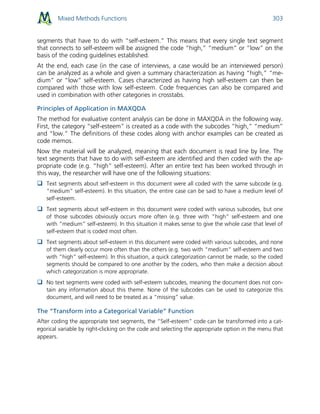 Mixed Methods Functions 303
segments that have to do with “self-esteem.” This means that every single text segment
that connects to self-esteem will be assigned the code “high,” “medium” or “low” on the
basis of the coding guidelines established.
At the end, each case (in the case of interviews, a case would be an interviewed person)
can be analyzed as a whole and given a summary characterization as having “high,” “me-
dium” or “low” self-esteem. Cases characterized as having high self-esteem can then be
compared with those with low self-esteem. Code frequencies can also be compared and
used in combination with other categories in crosstabs.
Principles of Application in MAXQDA
The method for evaluative content analysis can be done in MAXQDA in the following way.
First, the category “self-esteem” is created as a code with the subcodes “high,” “medium”
and “low.” The definitions of these codes along with anchor examples can be created as
code memos.
Now the material will be analyzed, meaning that each document is read line by line. The
text segments that have to do with self-esteem are identified and then coded with the ap-
propriate code (e.g. “high” self-esteem). After an entire text has been worked through in
this way, the researcher will have one of the following situations:
 Text segments about self-esteem in this document were all coded with the same subcode (e.g.
“medium” self-esteem). In this situation, the entire case can be said to have a medium level of
self-esteem.
 Text segments about self-esteem in this document were coded with various subcodes, but one
of those subcodes obviously occurs more often (e.g. three with “high” self-esteem and one
with “medium” self-esteem). In this situation it makes sense to give the whole case that level of
self-esteem that is coded most often.
 Text segments about self-esteem in this document were coded with various subcodes, and none
of them clearly occur more often than the others (e.g. two with “medium” self-esteem and two
with “high” self-esteem). In this situation, a quick categorization cannot be made, so the coded
segments should be compared to one another by the coders, who then make a decision about
which categorization is more appropriate.
 No text segments were coded with self-esteem subcodes, meaning the document does not con-
tain any information about this theme. None of the subcodes can be used to categorize this
document, and will need to be treated as a “missing” value.
The “Transform into a Categorical Variable” Function
After coding the appropriate text segments, the “Self-esteem” code can be transformed into a cat-
egorical variable by right-clicking on the code and selecting the appropriate option in the menu that
appears.
 