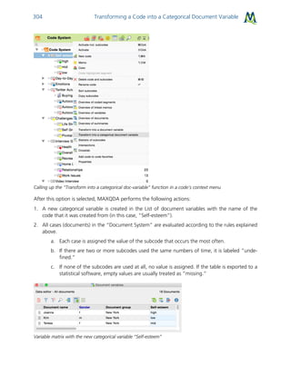 Transforming a Code into a Categorical Document Variable304
Calling up the “Transform into a categorical doc-variable” function in a code’s context menu
After this option is selected, MAXQDA performs the following actions:
1. A new categorical variable is created in the List of document variables with the name of the
code that it was created from (in this case, “Self-esteem”).
2. All cases (documents) in the “Document System” are evaluated according to the rules explained
above.
a. Each case is assigned the value of the subcode that occurs the most often.
b. If there are two or more subcodes used the same numbers of time, it is labeled “unde-
fined.”
c. If none of the subcodes are used at all, no value is assigned. If the table is exported to a
statistical software, empty values are usually treated as “missing.”
Variable matrix with the new categorical variable “Self-esteem”
 