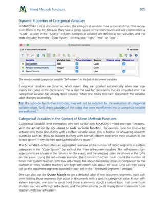 Mixed Methods Functions 305
Dynamic Properties of Categorical Variables
In MAXQDA‘s List of document variables, the categorical variables have a special status. One recog-
nizes them in the list, because they have a green square in the first column and are created from a
“Code” as seen in the “Source” column; categorical variables are defined as text variables, and the
texts are taken from the “Code System” (in this case “high,” “mid” or “low”).
The newly-created categorical variable “Self-esteem” in the List of document variables
Categorical variables are dynamic, which means they are updated automatically when new seg-
ments are coded in the documents. This is also the case for documents that are imported after the
categorical variable has already been created; when one codes this new document, the variable
label changes accordingly.
Tip: If a subcode has further subcodes, they will not be included for the evaluation of categorical
variable values. Only direct subcodes of the codes that were transformed into a categorical variable
are evaluated.
Categorical Variables in the Context of Mixed Methods Functions
Categorical variables lend themselves very well to use with MAXQDA’s mixed methods functions.
With the activation by document or code variable function, for example, one can choose to
activate only those documents with a certain variable value. This is helpful for answering research
questions such as “How do student teachers with low self-esteem experience their situation in the
school system? How do they approach disciplinary issues?”
The Crosstabs function offers an aggregated overview of the number of coded segments in certain
categories in the “Code System” for each of the three self-esteem variables. The self-esteem char-
acterizations are shown in the columns on the x-axis, and the selected codes are shown in the rows
on the y-axis. Using the self-esteem example, the Crosstabs function could count the number of
times that student teachers with low self-esteem talk about disciplinary issues in comparison to the
number of times student teachers with high self-esteem talk about the issue. One can then easily
call up the document segments counted in each cell in the “Retrieved Segments” window.
One can also use the Quote Matrix to see a detailed table of the document segments, each col-
umn holding those segments that occur in documents with a specific categorical value. In our self-
esteem example, one column could hold those statements about a certain topic that come from
student teachers with high self-esteem, and the other column could display those statements from
teachers with low self-esteem.
 