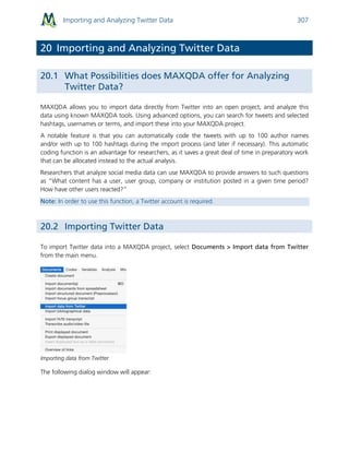 Importing and Analyzing Twitter Data 307
20 Importing and Analyzing Twitter Data
20.1 What Possibilities does MAXQDA offer for Analyzing
Twitter Data?
MAXQDA allows you to import data directly from Twitter into an open project, and analyze this
data using known MAXQDA tools. Using advanced options, you can search for tweets and selected
hashtags, usernames or terms, and import these into your MAXQDA project.
A notable feature is that you can automatically code the tweets with up to 100 author names
and/or with up to 100 hashtags during the import process (and later if necessary). This automatic
coding function is an advantage for researchers, as it saves a great deal of time in preparatory work
that can be allocated instead to the actual analysis.
Researchers that analyze social media data can use MAXQDA to provide answers to such questions
as “What content has a user, user group, company or institution posted in a given time period?
How have other users reacted?”
Note: In order to use this function, a Twitter account is required.
20.2 Importing Twitter Data
To import Twitter data into a MAXQDA project, select Documents > Import data from Twitter
from the main menu.
Importing data from Twitter
The following dialog window will appear:
 