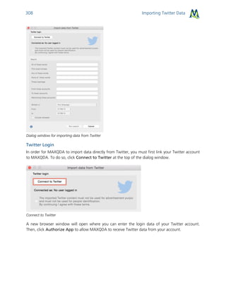 Importing Twitter Data308
Dialog window for importing data from Twitter
Twitter Login
In order for MAXQDA to import data directly from Twitter, you must first link your Twitter account
to MAXQDA. To do so, click Connect to Twitter at the top of the dialog window.
Connect to Twitter
A new browser window will open where you can enter the login data of your Twitter account.
Then, click Authorize App to allow MAXQDA to receive Twitter data from your account.
 