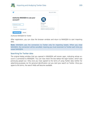 Importing and Analyzing Twitter Data 309
Authorize MAXQDA for Twitter
After registration, you can close the browser window and return to MAXQDA to start importing
data.
Note: MAXQDA uses the connection to Twitter only for importing tweets. When you close
MAXQDA, the connection will be cancelled, meaning you must reconnect to Twitter each time you
restart MAXQDA.
Searching for Twitter data
The original dialog window that you opened in MAXQDA will remain open, indicating whose ac-
count is connected to MAXQDA. You can now check the box below the login button, which was
previously greyed out. Only once you have agreed to the terms of using Twitter data neither for
advertising purposes nor for personal identification can you start your search on Twitter. Once you
agree to the terms, the search fields will become available.
 