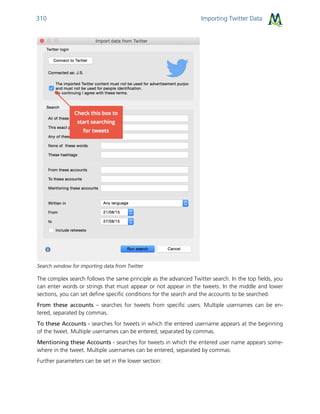 Importing Twitter Data310
Search window for importing data from Twitter
The complex search follows the same principle as the advanced Twitter search. In the top fields, you
can enter words or strings that must appear or not appear in the tweets. In the middle and lower
sections, you can set define specific conditions for the search and the accounts to be searched.
From these accounts – searches for tweets from specific users. Multiple usernames can be en-
tered, separated by commas.
To these Accounts - searches for tweets in which the entered username appears at the beginning
of the tweet. Multiple usernames can be entered, separated by commas.
Mentioning these Accounts - searches for tweets in which the entered user name appears some-
where in the tweet. Multiple usernames can be entered, separated by commas.
Further parameters can be set in the lower section:
 