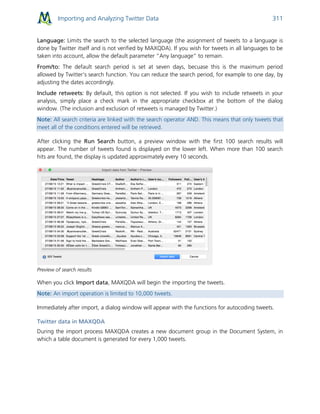 Importing and Analyzing Twitter Data 311
Language: Limits the search to the selected language (the assignment of tweets to a language is
done by Twitter itself and is not verified by MAXQDA). If you wish for tweets in all languages to be
taken into account, allow the default parameter “Any language” to remain.
From/to: The default search period is set at seven days, becuase this is the maximum period
allowed by Twitter’s search function. You can reduce the search period, for example to one day, by
adjusting the dates accordingly.
Include retweets: By default, this option is not selected. If you wish to include retweets in your
analysis, simply place a check mark in the appropriate checkbox at the bottom of the dialog
window. (The inclusion and exclusion of retweets is managed by Twitter.)
Note: All search criteria are linked with the search operator AND. This means that only tweets that
meet all of the conditions entered will be retrieved.
After clicking the Run Search button, a preview window with the first 100 search results will
appear. The number of tweets found is displayed on the lower left. When more than 100 search
hits are found, the display is updated approximately every 10 seconds.
Preview of search results
When you click Import data, MAXQDA will begin the importing the tweets.
Note: An import operation is limited to 10,000 tweets.
Immediately after import, a dialog window will appear with the functions for autocoding tweets.
Twitter data in MAXQDA
During the import process MAXQDA creates a new document group in the Document System, in
which a table document is generated for every 1,000 tweets.
 