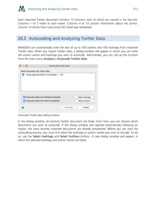 Importing and Analyzing Twitter Data 313
Each imported Twitter document contains 15 columns, each of which are named in the top line.
Columns 1 to 3 relate to each tweet. Columns 4 to 14 contain information about the author.
Column 15 shows how many times the Tweet was retweeted.
20.3 Autocoding and Analyzing Twitter Data
MAXQDA can automatically code the text of up to 100 authors and 100 hashtags from imported
Twitter data. When you import Twitter data, a dialog window will appear in which you can enter
the author names and hashtags you wish to autocode. Alternatively, you can call up the function
from the main menu Analysis > Autocode Twitter data.
Autocode Twitter data dialog window
In the dialog window, all exisiting Twitter document are listed. From here, you can choose which
documents you wish to autocode. If the dialog window was opened automatically following an
import, the most recently imported documents are already preselected. Before you can start the
autocoding process, you must first select the hashtags or author names you wish to encode. To do
so, use the Select hashtags and Select Authors buttons. A new dialog window will appear, in
which the selected hashtags and author names are listed:
 