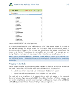 Importing and Analyzing Twitter Data 315
The automatically inserted code in the Code System
In the automatically generated code, "Tweet hashtag" and "Tweet author" appear as subcodes of
the selected hashtags and author names. For the analysis, they are automatically sorted in
descending order of frequency. The hashtags and author names that appear most often in the
tweets are at the top. The codes can be managed like any other code - for example, you can
change the color or arrangement, depending on what makes the most sense for your analysis.
Note: From the main menu Analysis > Autocode Twitter data you can call up the autocode func-
tion as often as desired. It is therefore not necessary to perform the autocoding process immediately
after import.
Analyzing Twitter Data
For the analysis of Twitter data, all the usual MAXQDA tools are available. For example, you can use
the Simple Coding Query to determine which tweets were written by specific authors:
1. Activate one or more documents with Twitter data in the Document System.
2. Activate the codes with the relevant author names in the Code System.
The result will be a compilation of all relevant tweets, which will appear in the “Retrieved
Segments” window. If you are using MAXQDA Plus and therefore have MAXDictio available, you
can use this compilation of tweets to perform a simple word frequency analysis. Select MAXDictio
> Word frequencies and check the option "Only in Retrieved Segments".
 