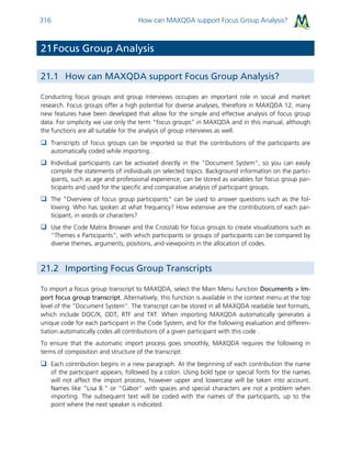 How can MAXQDA support Focus Group Analysis?316
21Focus Group Analysis
21.1 How can MAXQDA support Focus Group Analysis?
Conducting focus groups and group interviews occupies an important role in social and market
research. Focus groups offer a high potential for diverse analyses, therefore in MAXQDA 12, many
new features have been developed that allow for the simple and effective analysis of focus group
data. For simplicity we use only the term “focus groups” in MAXQDA and in this manual, although
the functions are all suitable for the analysis of group interviews as well.
 Transcripts of focus groups can be imported so that the contributions of the participants are
automatically coded while importing..
 Individual participants can be activated directly in the "Document System", so you can easily
compile the statements of individuals on selected topics. Background information on the partic-
ipants, such as age and professional experience, can be stored as variables for focus group par-
ticipants and used for the specific and comparative analysis of participant groups.
 The "Overview of focus group participants" can be used to answer questions such as the fol-
lowing: Who has spoken at what frequency? How extensive are the contributions of each par-
ticipant, in words or characters?
 Use the Code Matrix Browser and the Crosstab for focus groups to create visualizations such as
"Themes x Participants", with which participants or groups of participants can be compared by
diverse themes, arguments, positions, and viewpoints in the allocation of codes.
21.2 Importing Focus Group Transcripts
To import a focus group transcript to MAXQDA, select the Main Menu function Documents > Im-
port focus group transcript. Alternatively, this function is available in the context menu at the top
level of the "Document System”. The transcript can be stored in all MAXQDA readable text formats,
which include DOC/X, ODT, RTF and TXT. When importing MAXQDA automatically generates a
unique code for each participant in the Code System, and for the following evaluation and differen-
tiation automatically codes all contributions of a given participant with this code .
To ensure that the automatic import process goes smoothly, MAXQDA requires the following in
terms of composition and structure of the transcript:
 Each contribution begins in a new paragraph. At the beginning of each contribution the name
of the participant appears, followed by a colon. Using bold type or special fonts for the names
will not affect the import process, however upper and lowercase will be taken into account.
Names like "Lisa B." or "Gábor" with spaces and special characters are not a problem when
importing. The subsequent text will be coded with the names of the participants, up to the
point where the next speaker is indicated.
 