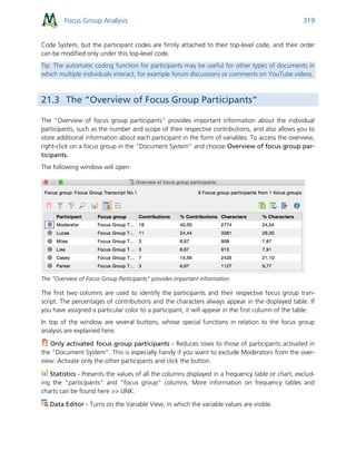 Focus Group Analysis 319
Code System, but the participant codes are firmly attached to their top-level code, and their order
can be modified only under this top-level code.
Tip: The automatic coding function for participants may be useful for other types of documents in
which multiple individuals interact, for example forum discussions or comments on YouTube videos.
21.3 The “Overview of Focus Group Participants”
The "Overview of focus group participants" provides important information about the individual
participants, such as the number and scope of their respective contributions, and also allows you to
store additional information about each participant in the form of variables. To access the overview,
right-click on a focus group in the "Document System" and choose Overview of focus group par-
ticipants.
The following window will open:
The “Overview of Focus Group Participants” provides important information
The first two columns are used to identify the participants and their respective focus group tran-
script. The percentages of contributions and the characters always appear in the displayed table. If
you have assigned a particular color to a participant, it will appear in the first column of the table.
In top of the window are several buttons, whose special functions in relation to the focus group
analysis are explained here:
Only activated focus group participants - Reduces rows to those of participants activated in
the “Document System”. This is especially handy if you want to exclude Moderators from the over-
view: Activate only the other participants and click the button.
Statistics - Presents the values of all the columns displayed in a frequency table or chart, exclud-
ing the “participants” and “focus group” columns. More information on frequency tables and
charts can be found here >> LINK.
Data Editor - Turns on the Variable View, in which the variable values are visible.
 